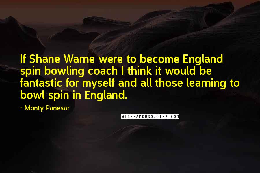 Monty Panesar Quotes: If Shane Warne were to become England spin bowling coach I think it would be fantastic for myself and all those learning to bowl spin in England.