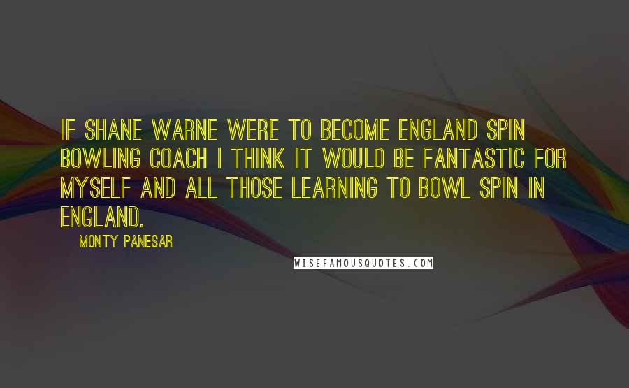 Monty Panesar Quotes: If Shane Warne were to become England spin bowling coach I think it would be fantastic for myself and all those learning to bowl spin in England.