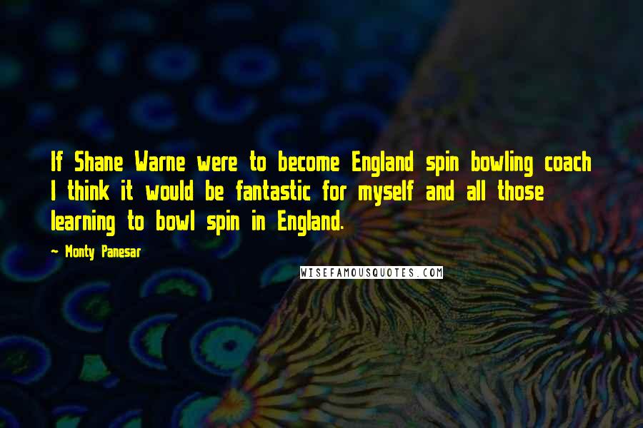 Monty Panesar Quotes: If Shane Warne were to become England spin bowling coach I think it would be fantastic for myself and all those learning to bowl spin in England.