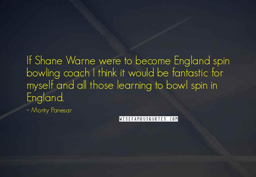 Monty Panesar Quotes: If Shane Warne were to become England spin bowling coach I think it would be fantastic for myself and all those learning to bowl spin in England.