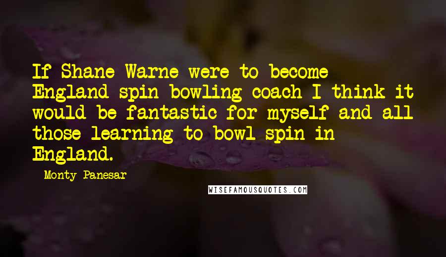 Monty Panesar Quotes: If Shane Warne were to become England spin bowling coach I think it would be fantastic for myself and all those learning to bowl spin in England.