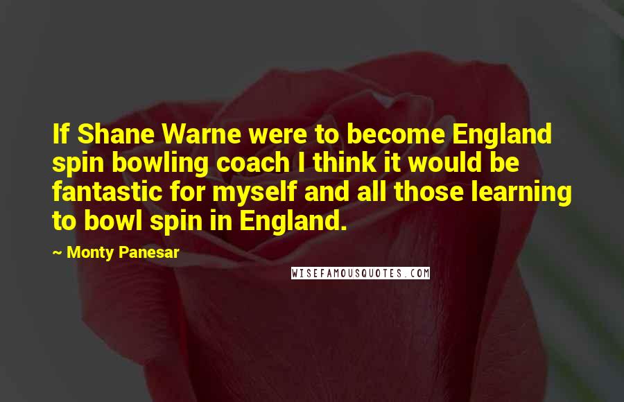 Monty Panesar Quotes: If Shane Warne were to become England spin bowling coach I think it would be fantastic for myself and all those learning to bowl spin in England.