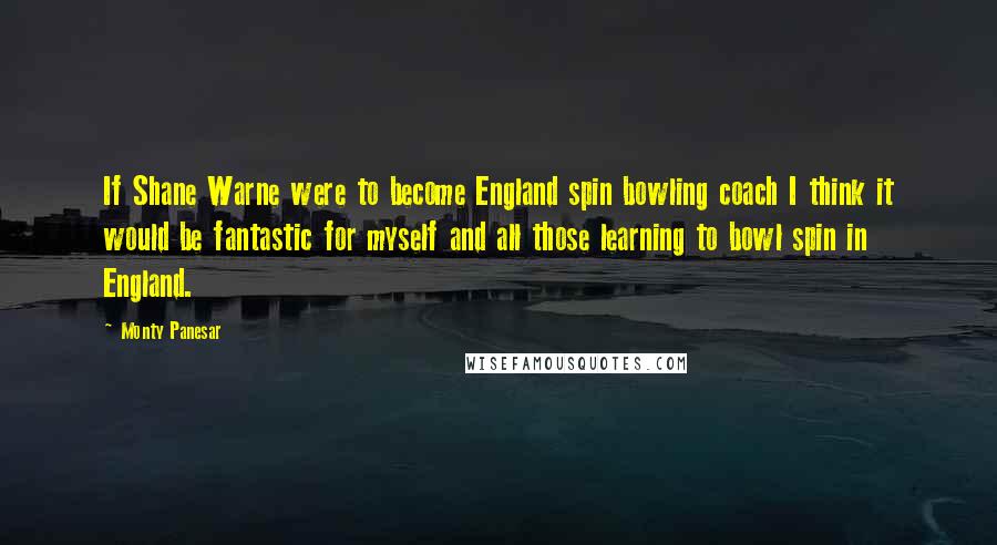 Monty Panesar Quotes: If Shane Warne were to become England spin bowling coach I think it would be fantastic for myself and all those learning to bowl spin in England.
