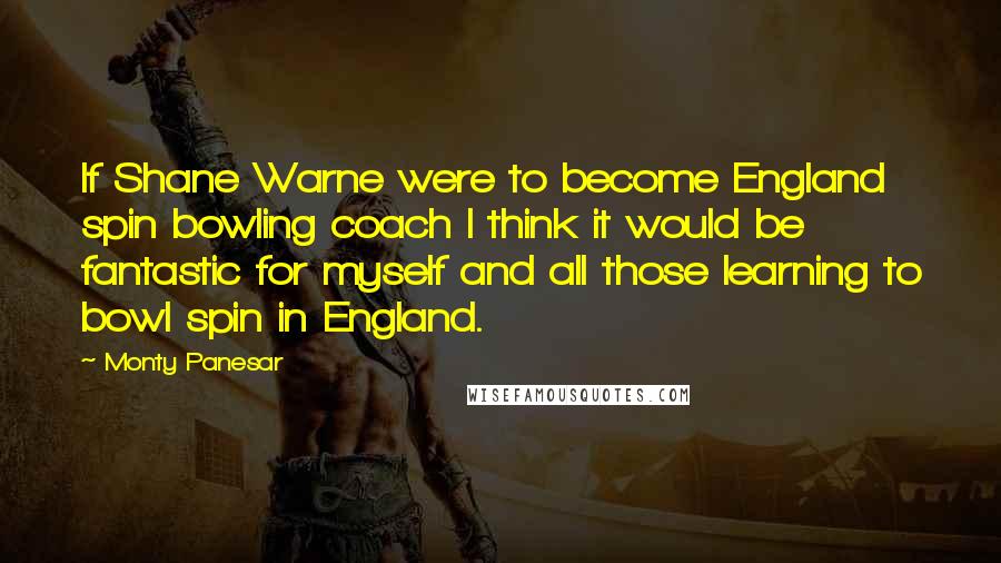Monty Panesar Quotes: If Shane Warne were to become England spin bowling coach I think it would be fantastic for myself and all those learning to bowl spin in England.