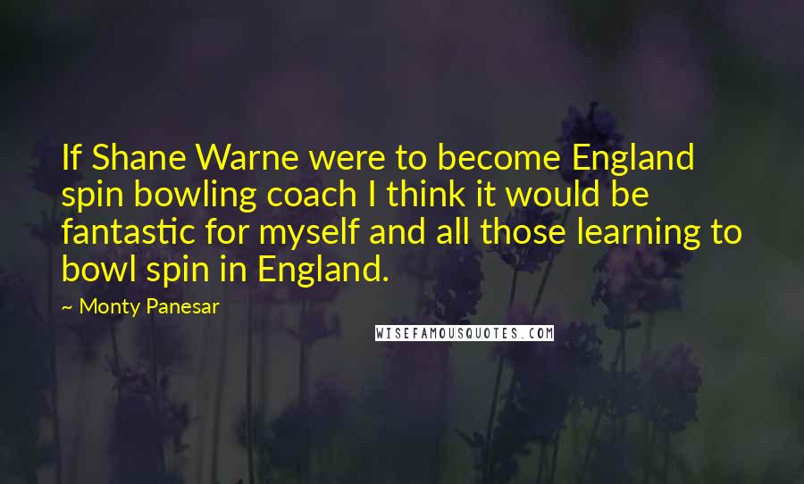 Monty Panesar Quotes: If Shane Warne were to become England spin bowling coach I think it would be fantastic for myself and all those learning to bowl spin in England.