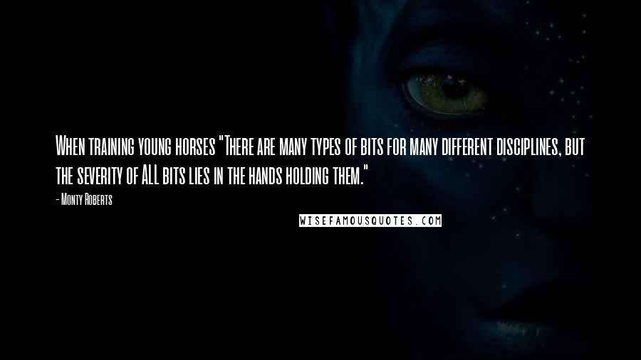 Monty Roberts Quotes: When training young horses "There are many types of bits for many different disciplines, but the severity of ALL bits lies in the hands holding them."