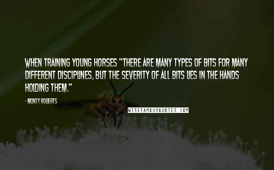 Monty Roberts Quotes: When training young horses "There are many types of bits for many different disciplines, but the severity of ALL bits lies in the hands holding them."