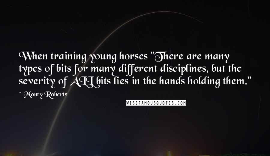 Monty Roberts Quotes: When training young horses "There are many types of bits for many different disciplines, but the severity of ALL bits lies in the hands holding them."