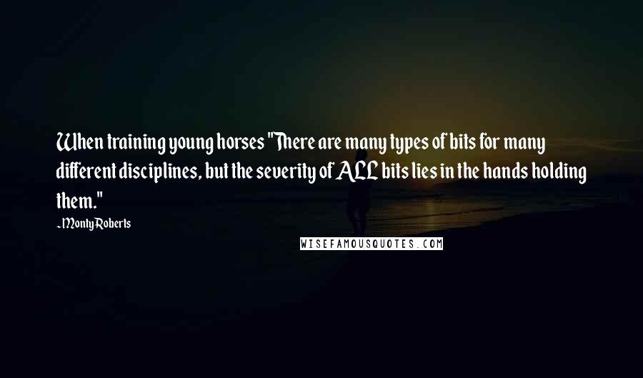 Monty Roberts Quotes: When training young horses "There are many types of bits for many different disciplines, but the severity of ALL bits lies in the hands holding them."