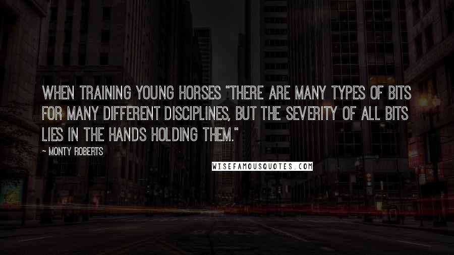 Monty Roberts Quotes: When training young horses "There are many types of bits for many different disciplines, but the severity of ALL bits lies in the hands holding them."