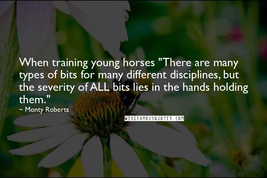 Monty Roberts Quotes: When training young horses "There are many types of bits for many different disciplines, but the severity of ALL bits lies in the hands holding them."
