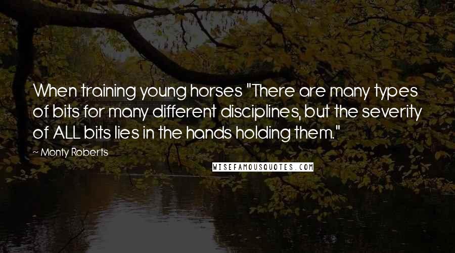 Monty Roberts Quotes: When training young horses "There are many types of bits for many different disciplines, but the severity of ALL bits lies in the hands holding them."