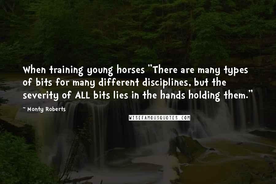 Monty Roberts Quotes: When training young horses "There are many types of bits for many different disciplines, but the severity of ALL bits lies in the hands holding them."