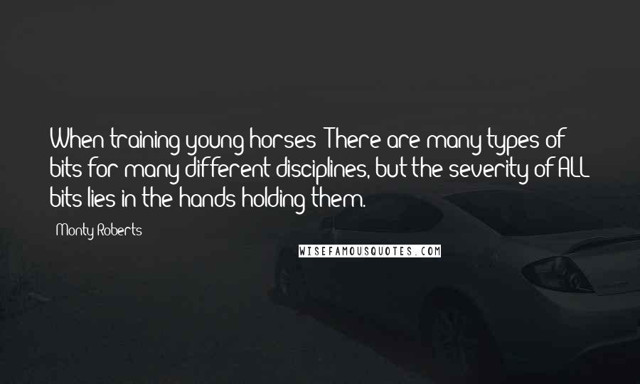 Monty Roberts Quotes: When training young horses "There are many types of bits for many different disciplines, but the severity of ALL bits lies in the hands holding them."
