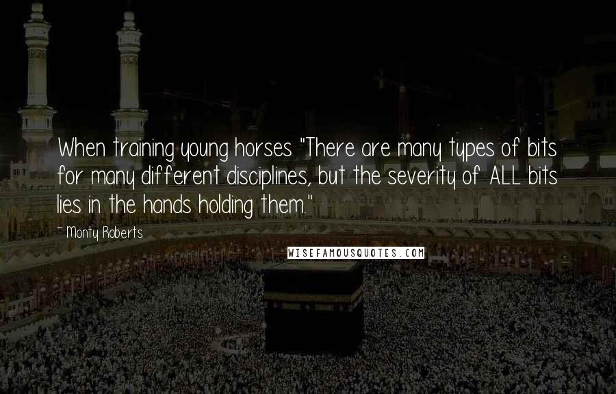 Monty Roberts Quotes: When training young horses "There are many types of bits for many different disciplines, but the severity of ALL bits lies in the hands holding them."