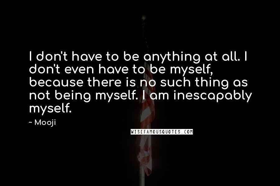 Mooji Quotes: I don't have to be anything at all. I don't even have to be myself, because there is no such thing as not being myself. I am inescapably myself.