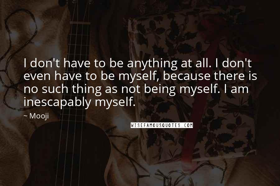 Mooji Quotes: I don't have to be anything at all. I don't even have to be myself, because there is no such thing as not being myself. I am inescapably myself.