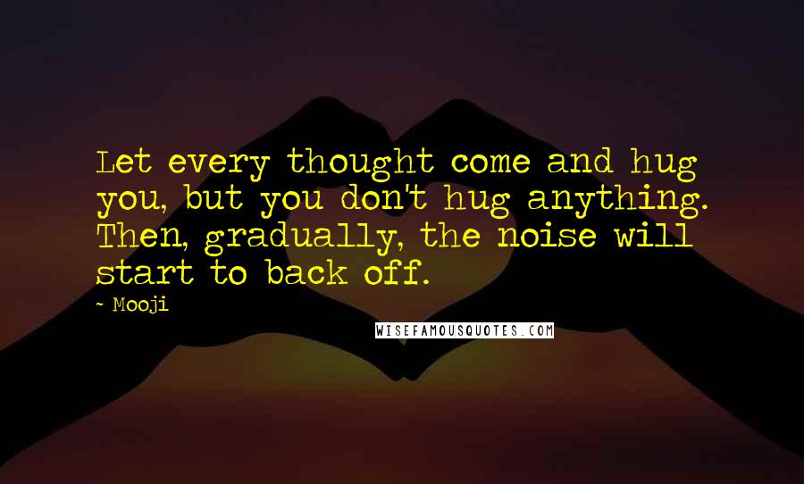 Mooji Quotes: Let every thought come and hug you, but you don't hug anything. Then, gradually, the noise will start to back off.