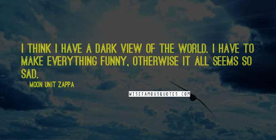 Moon Unit Zappa Quotes: I think I have a dark view of the world. I have to make everything funny, otherwise it all seems so sad.