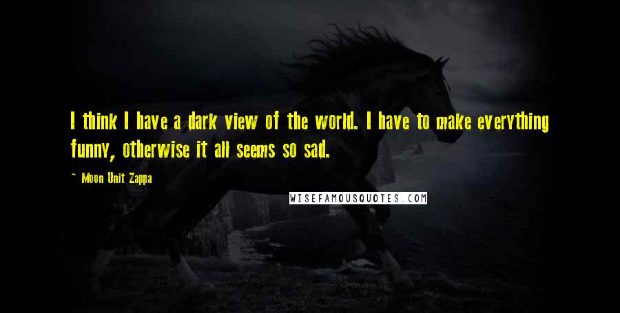 Moon Unit Zappa Quotes: I think I have a dark view of the world. I have to make everything funny, otherwise it all seems so sad.