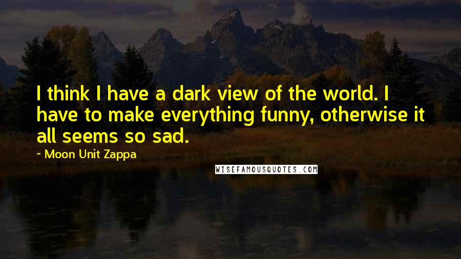 Moon Unit Zappa Quotes: I think I have a dark view of the world. I have to make everything funny, otherwise it all seems so sad.