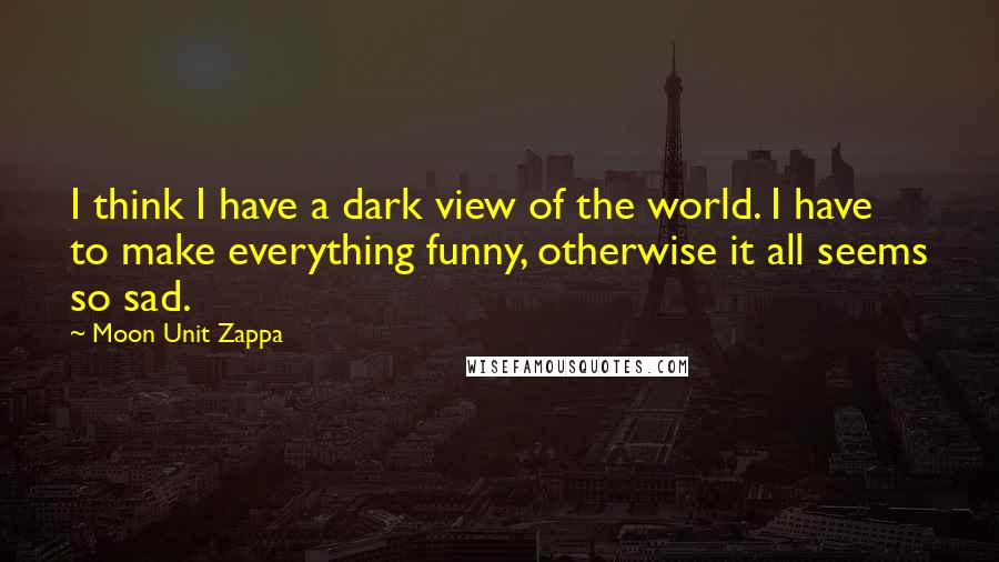 Moon Unit Zappa Quotes: I think I have a dark view of the world. I have to make everything funny, otherwise it all seems so sad.