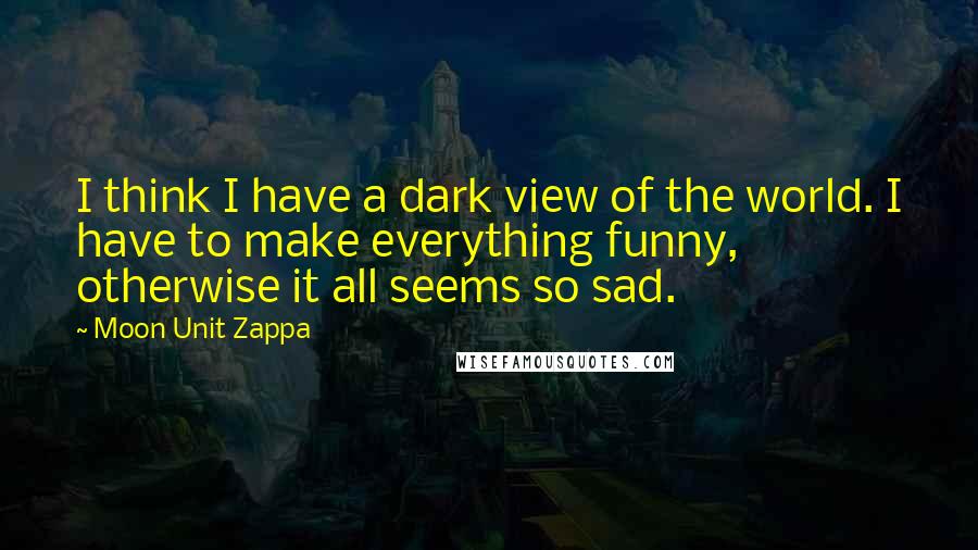 Moon Unit Zappa Quotes: I think I have a dark view of the world. I have to make everything funny, otherwise it all seems so sad.