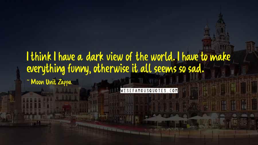 Moon Unit Zappa Quotes: I think I have a dark view of the world. I have to make everything funny, otherwise it all seems so sad.