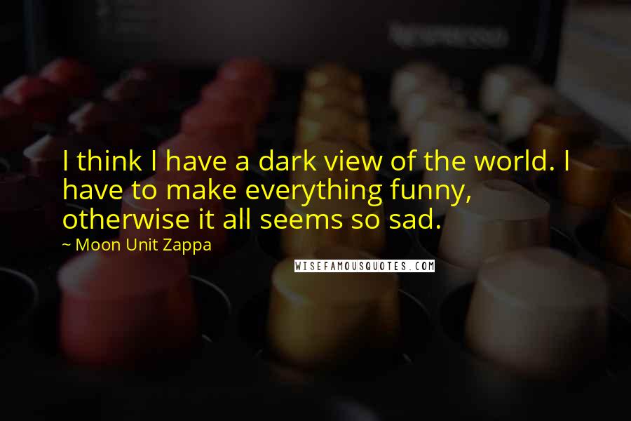 Moon Unit Zappa Quotes: I think I have a dark view of the world. I have to make everything funny, otherwise it all seems so sad.