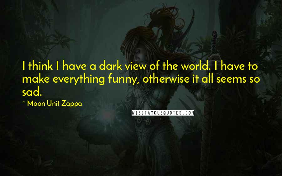 Moon Unit Zappa Quotes: I think I have a dark view of the world. I have to make everything funny, otherwise it all seems so sad.