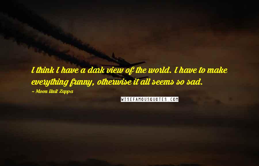 Moon Unit Zappa Quotes: I think I have a dark view of the world. I have to make everything funny, otherwise it all seems so sad.