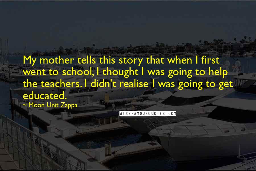 Moon Unit Zappa Quotes: My mother tells this story that when I first went to school, I thought I was going to help the teachers. I didn't realise I was going to get educated.