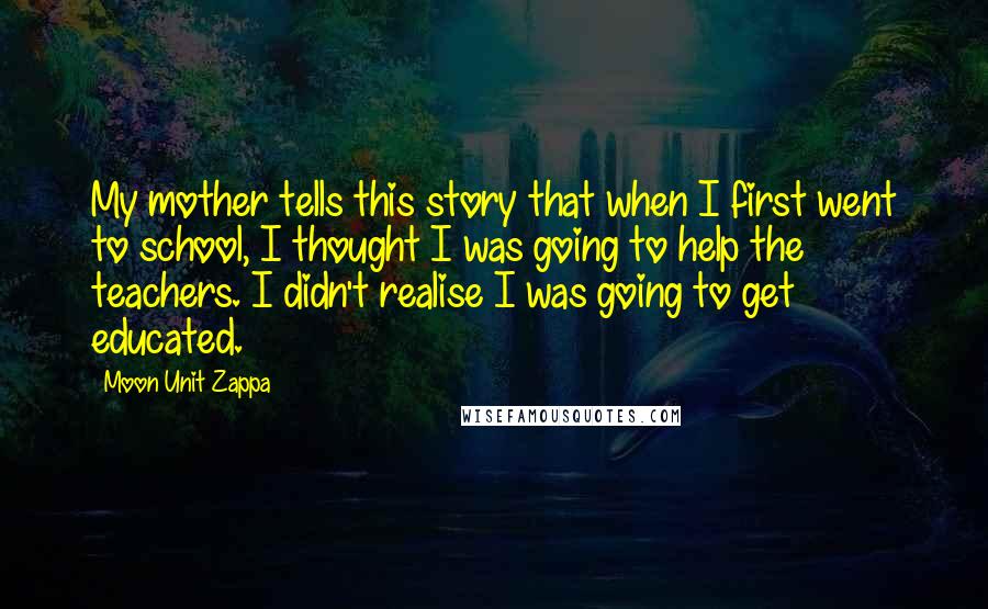 Moon Unit Zappa Quotes: My mother tells this story that when I first went to school, I thought I was going to help the teachers. I didn't realise I was going to get educated.