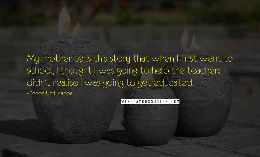 Moon Unit Zappa Quotes: My mother tells this story that when I first went to school, I thought I was going to help the teachers. I didn't realise I was going to get educated.