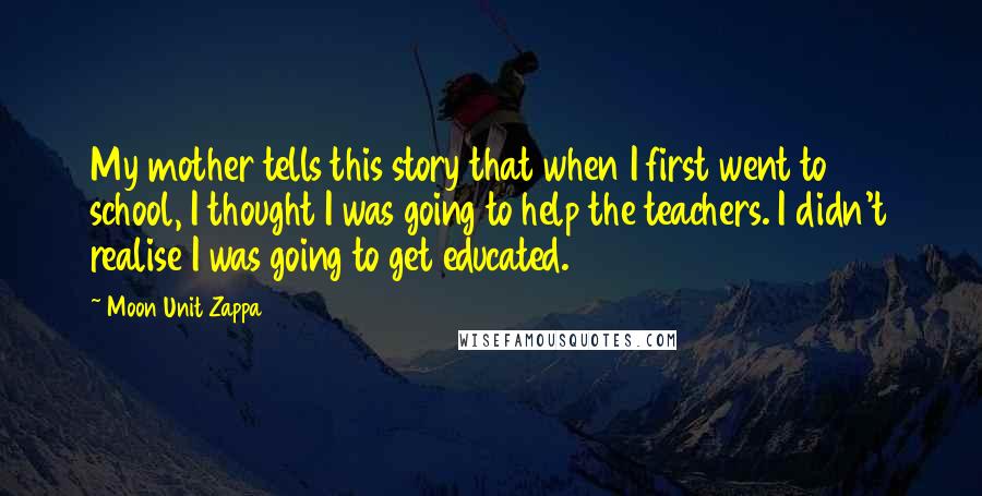 Moon Unit Zappa Quotes: My mother tells this story that when I first went to school, I thought I was going to help the teachers. I didn't realise I was going to get educated.