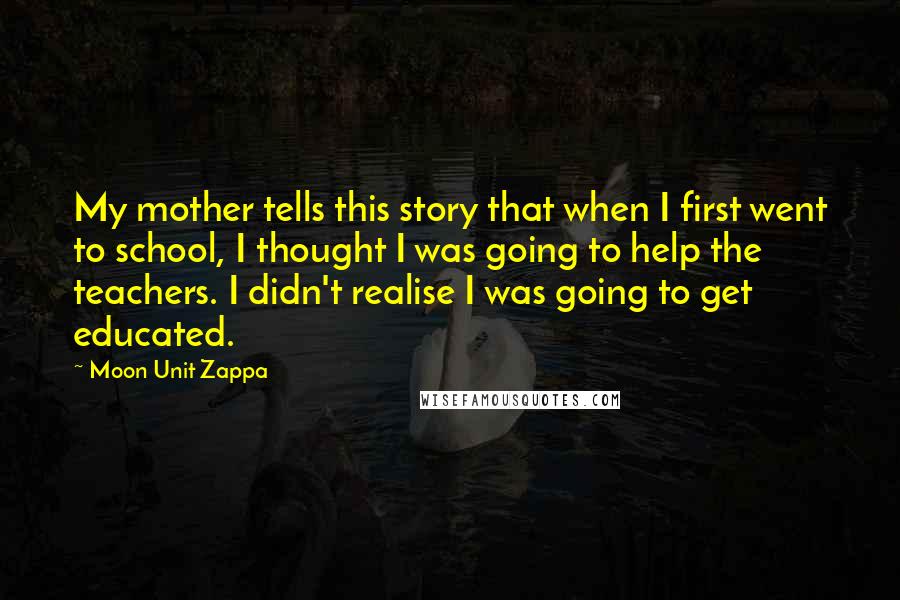 Moon Unit Zappa Quotes: My mother tells this story that when I first went to school, I thought I was going to help the teachers. I didn't realise I was going to get educated.