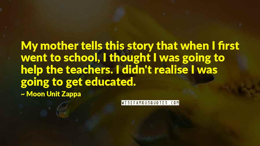 Moon Unit Zappa Quotes: My mother tells this story that when I first went to school, I thought I was going to help the teachers. I didn't realise I was going to get educated.