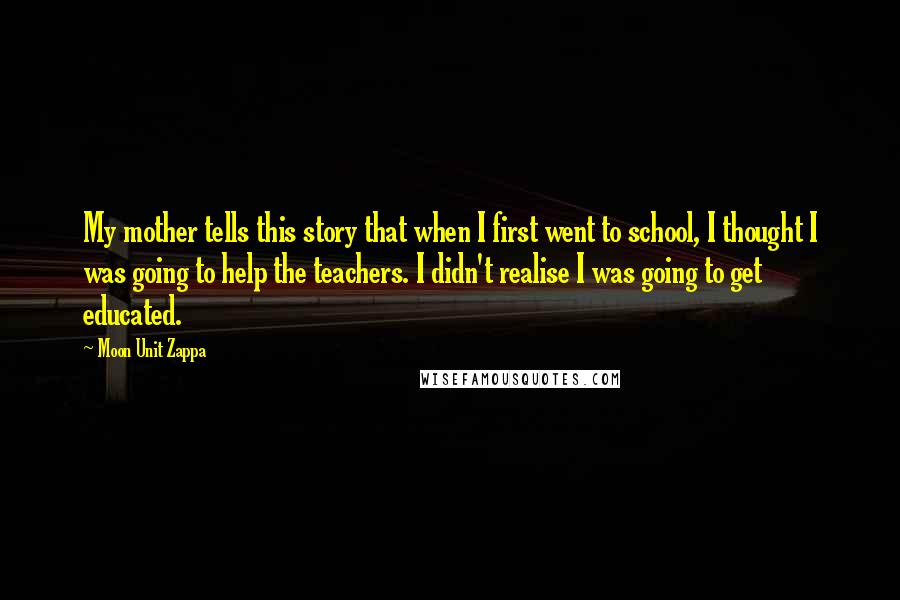 Moon Unit Zappa Quotes: My mother tells this story that when I first went to school, I thought I was going to help the teachers. I didn't realise I was going to get educated.