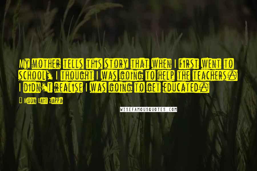 Moon Unit Zappa Quotes: My mother tells this story that when I first went to school, I thought I was going to help the teachers. I didn't realise I was going to get educated.