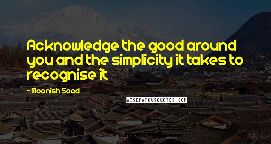 Moonish Sood Quotes: Acknowledge the good around you and the simplicity it takes to recognise it