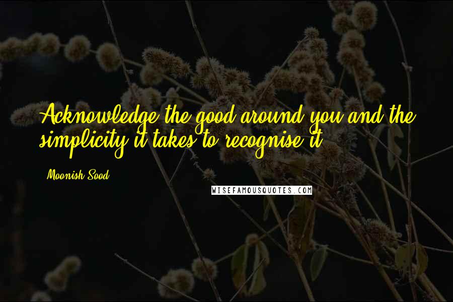 Moonish Sood Quotes: Acknowledge the good around you and the simplicity it takes to recognise it