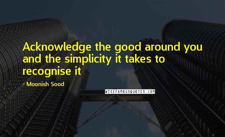 Moonish Sood Quotes: Acknowledge the good around you and the simplicity it takes to recognise it