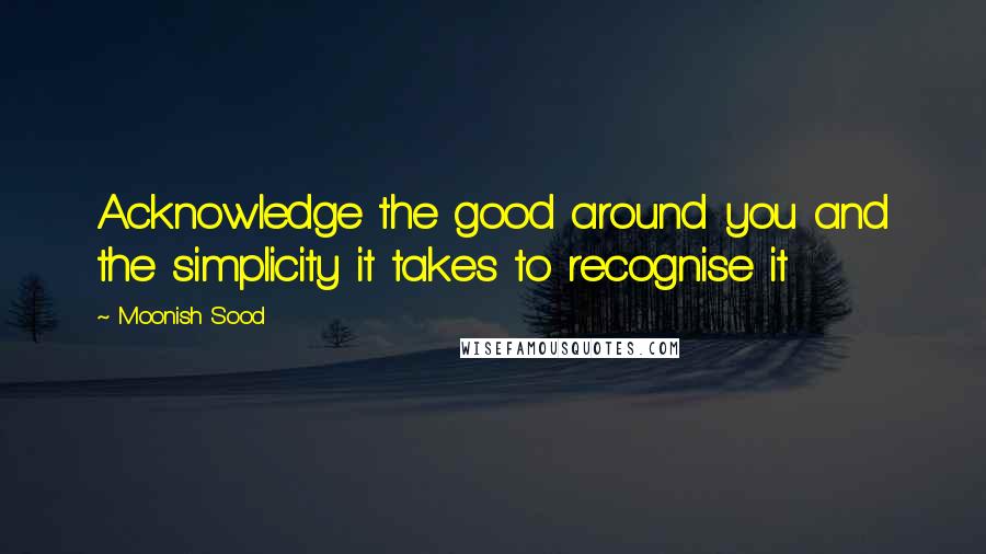 Moonish Sood Quotes: Acknowledge the good around you and the simplicity it takes to recognise it