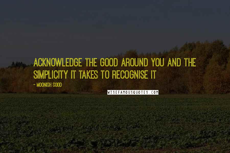 Moonish Sood Quotes: Acknowledge the good around you and the simplicity it takes to recognise it