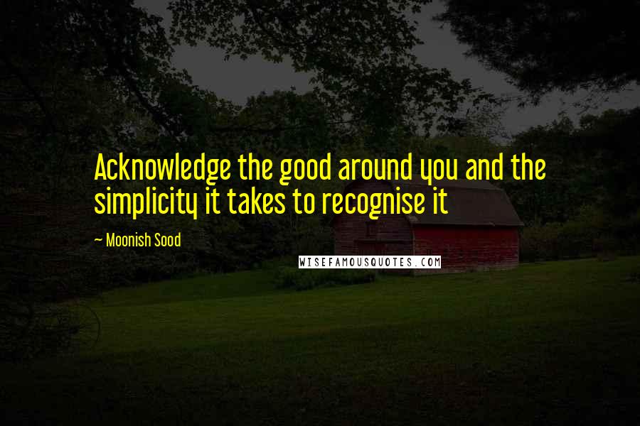 Moonish Sood Quotes: Acknowledge the good around you and the simplicity it takes to recognise it