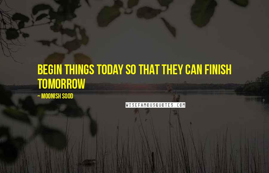 Moonish Sood Quotes: Begin things today so that they can finish tomorrow