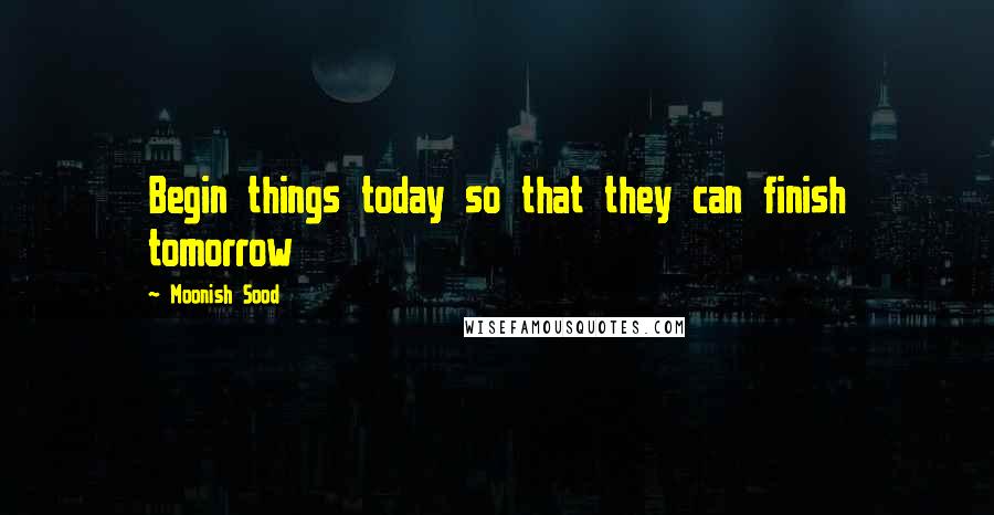 Moonish Sood Quotes: Begin things today so that they can finish tomorrow