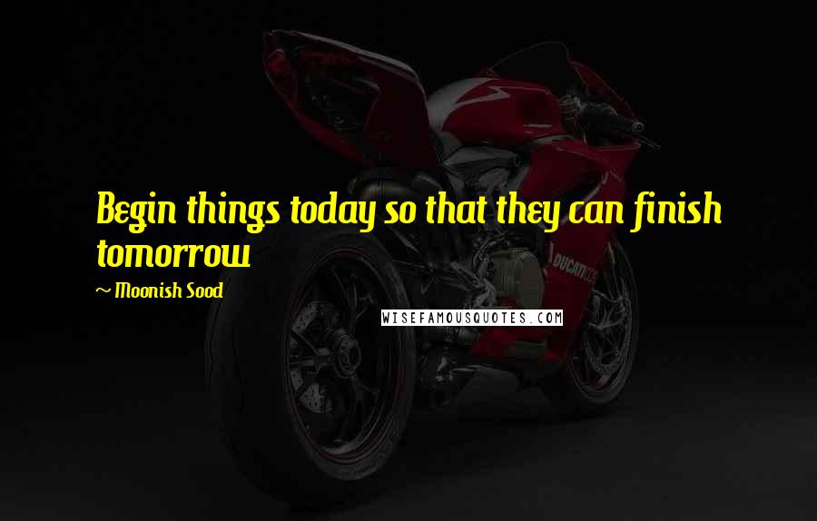 Moonish Sood Quotes: Begin things today so that they can finish tomorrow