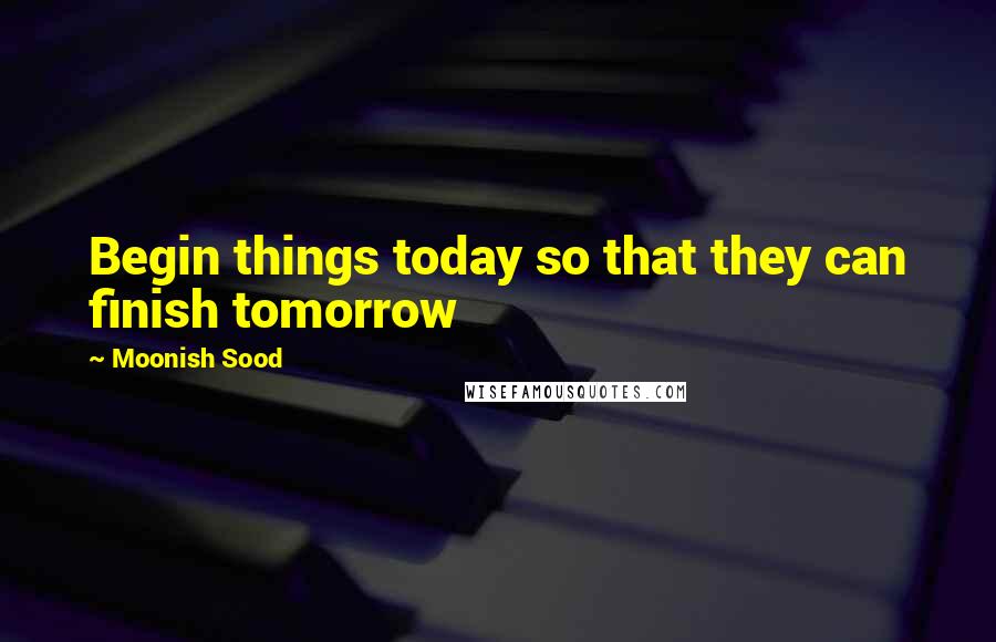 Moonish Sood Quotes: Begin things today so that they can finish tomorrow