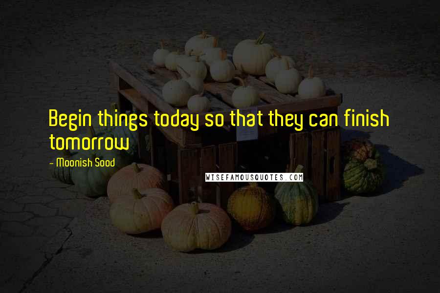 Moonish Sood Quotes: Begin things today so that they can finish tomorrow